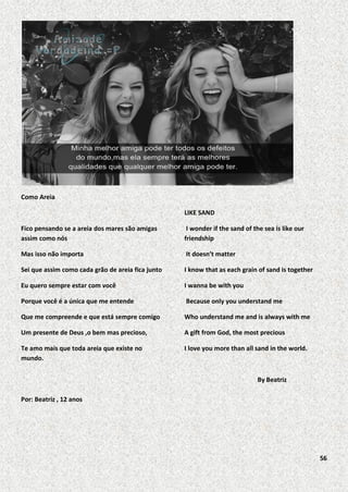 Como Areia
LIKE SAND
Fico pensando se a areia dos mares são amigas
assim como nós

I wonder if the sand of the sea is like our
friendship

Mas isso não importa

It doesn’t matter

Sei que assim como cada grão de areia fica junto

I know that as each grain of sand is together

Eu quero sempre estar com você

I wanna be with you

Porque você é a única que me entende

Because only you understand me

Que me compreende e que está sempre comigo

Who understand me and is always with me

Um presente de Deus ,o bem mas precioso,

A gift from God, the most precious

Te amo mais que toda areia que existe no
mundo.

I love you more than all sand in the world.

By Beatriz
Por: Beatriz , 12 anos

56

 