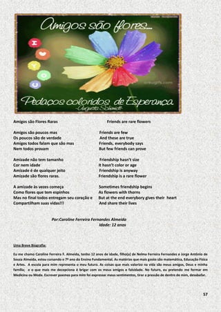 Amigos são Flores Raras

Friends are rare flowers

Amigos são poucos mas
Os poucos são de verdade
Amigos todos falam que são mas
Nem todos provam

Friends are few
And these are true
Friends, everybody says
But few friends can prove

Amizade não tem tamanho
Cor nem idade
Amizade é de qualquer jeito
Amizade são flores raras.

Friendship hasn’t size
It hasn’t color or age
Friendship is anyway
Friendship is a rare flower

A amizade às vezes começa
Como flores que tem espinhos
Mas no final todos entregam seu coração e
Compartilham suas vidas!!!

Sometimes friendship begins
As flowers with thorns
But at the end everybory gives their heart
And share their lives

Por:Caroline Ferreira Fernandes Almeida
Idade: 12 anos

Uma Breve Biografia:
Eu me chamo Caroline Ferreira F. Almeida, tenho 12 anos de idade, filho(a) de Nelma Ferreira Fernandes e Jorge Antônio de
Souza Almeida, estou cursando o 7º ano do Ensino Fundamental. As matérias que mais gosto são matemática, Educação Física
e Artes. A escola para mim representa o meu futuro. As coisas que mais valorizo na vida são meus amigos, Deus e minha
família; e o que mais me decepciona é brigar com os meus amigos e falsidade. No futuro, eu pretendo me formar em
Medicina ou Moda. Escrever poemas para mim foi expressar meus sentimentos, tirar a pressão de dentro de mim, desabafar.

57

 