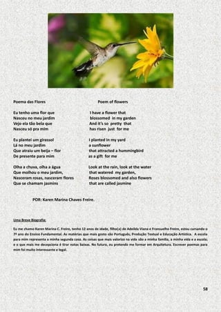 Poema das Flores

Poem of flowers

Eu tenho uma flor que
Nasceu no meu jardim
Vejo ela tão bela que
Nasceu só pra mim

I have a flower that
blossomed in my garden
And it’s so pretty that
has risen just for me

Eu plantei um girassol
Lá no meu jardim
Que atraiu um beija – flor
De presente para mim

I planted in my yard
a sunflower
that attracted a hummingbird
as a gift for me

Olha a chuva, olha a água
Que molhou o meu jardim,
Nasceram rosas, nasceram flores
Que se chamam jasmins

Look at the rain, look at the water
that watered my garden,
Roses blossomed and also flowers
that are called jasmine

POR: Karen Marina Chaves Freire.

Uma Breve Biografia:
Eu me chamo Karen Marina C. Freire, tenho 12 anos de idade, filho(a) de Adeílda Viana e Fransuelho Freire, estou cursando o
7º ano do Ensino Fundamental. As matérias que mais gosto são Português, Produção Textual e Educação Artística. A escola
para mim representa a minha segunda casa. As coisas que mais valorizo na vida são a minha família, a minha vida e a escola;
e o que mais me decepciona é tirar notas baixas. No futuro, eu pretendo me formar em Arquitetura. Escrever poemas para
mim foi muito interessante e legal.

58

 