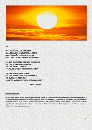 SOL
UMA MARAVILHA DA NATUREZA
UMA COISA QUE NINGUÉM PODE TOCAR
UMA COISA TÃO LINDA DE APRECIAR
UMA OBRA DA NATUREZA MUITO BEM FEITA
SOL QUE O GIRASSOL GOSTA DE VER ANDAR
SOL QUE ATRAVESSA NOSSO DIA
SOL QUE BRILHA LÁ NO CÉU
SOL RELUZENTE QUE ILUMINA NOSSO DIA
ELE COM SUA GRANDE BELEZA
SOL QUE AJUDA A NOS ESQUENTARMOS
ELE QUE NASCE TODO DIA
CADA VEZ MAIS LINDO LINDO E MARAVILHOSO
POR: MARVIN

Uma Breve Biografia:
Eu me chamo Marvin Bastos, tenho 15 anos de idade, filho(a) de Eliane Florêncio Bastos e Amável Oliveira, estou cursando o
7º ano do Ensino Fundamental. As matérias que mais gosto são Matemática e Português. A escola para mim representa um
lugar onde aprendo coisas novas. A coisa que mais valorizo na vida é a minha família; e o que mais me decepciona é a falta de
respeito com outras pessoas. No futuro, eu pretendo me formar em Contador. Escrever poemas para mim foi um pouco
difícil, pois eu não estava acostumado.

59

 