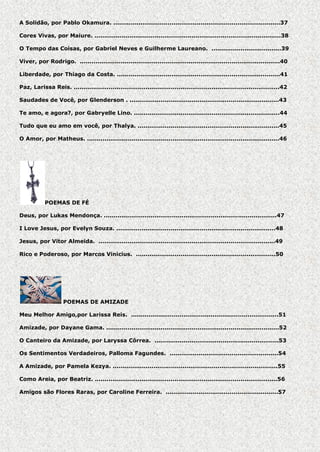 A Solidão, por Pablo Okamura. ......................................................................................37
Cores Vivas, por Maiure. ................................................................................................38
O Tempo das Coisas, por Gabriel Neves e Guilherme Laureano. ....................................39
Viver, por Rodrigo. .......................................................................................................40
Liberdade, por Thiago da Costa. ....................................................................................41
Paz, Larissa Reis. ..........................................................................................................42
Saudades de Você, por Glenderson . .............................................................................43
Te amo, e agora?, por Gabryelle Lino. ...........................................................................44
Tudo que eu amo em você, por Thalya. .........................................................................45
O Amor, por Matheus. ...................................................................................................46

POEMAS DE FÉ
Deus, por Lukas Mendonça. .........................................................................................47
I Love Jesus, por Evelyn Souza. ..................................................................................48
Jesus, por Vitor Almeida. ...........................................................................................49
Rico e Poderoso, por Marcos Vinicius. ........................................................................50

POEMAS DE AMIZADE
Meu Melhor Amigo,por Larissa Reis. ............................................................................51
Amizade, por Dayane Gama. .........................................................................................52
O Canteiro da Amizade, por Laryssa Côrrea. ................................................................53
Os Sentimentos Verdadeiros, Palloma Fagundes. ........................................................54
A Amizade, por Pamela Kezya. .....................................................................................55
Como Areia, por Beatriz. ..............................................................................................56
Amigos são Flores Raras, por Caroline Ferreira. ..........................................................57

 