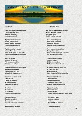 Meu Brasil
Estou aqui para falar do meu país
Que eu acho tão legal
Aqui me sinto feliz
Nesse país tropical

Brazil of Mine
I’m here to talk about my country
What I wonder so nice
I’m happy here
In this tropical country

Aqui é muito interessante
Muitas cores e raças
No seu imenso horizonte
Lindos bosques e praças

It’s so interesting here
Many colors and races
In its huge horizon
Beautiful Woods and squares

Aqui tem muitos estados
Mas prefiro o Ceará
Tinha muita gente do meu lado
E minha família está quase toda lá

There are many states here
But I prefer Ceará
There were many people beside me
And my family was there

Moro no sertão
pertinho do agreste
Frio em outras regiões
E o calor no nordeste

I live in the backwoods
Near the rough
Cold in other regions
And warm in the northeast

Gosto muito de onde estou agora
Aqui é muito maneiro
Quando olho para fora
Vejo o lindo Rio de janeiro

I Love the place I’m living now
It’s very nice here
When I look out
I see the beautiful Rio de Janeiro

O cerrado do centro-oeste
O frio do sul
O calor do nordeste
As matas do norte
E a beleza do sudeste

The cerrado midwest
The cold south
The warm northeast
The forests of northern
And the beauty of southeast

Tu és belo
Tu és triunfo
Tu és eterno
E o mais lindo do mundo

You are b eautiful
You are triumph
You are eternal
You are the most beautiful of the world

Esse país é assim
É puro e verdadeiro
Eu penso sim
Que vale a pena ser Brasileiro

This country is so
It’s pure and true
So I think
It’s worth to be Brazilian

Pedro Moreira, 12 anos

By Pedro Moreira
60

 