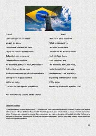 O Brasil

Brazil

Como consegue ser tão lindo?

How can it be so beautiful?

Um país tão belo...

What a nice country...

Uma obra de arte feita por Deus

It’s God’s masterpiece

Dá pra ver o sorriso dos brasileiros

You can see the Brazilians’ smile

Cada cidade com seu charme

Each city has a charm

Cada estado com seu jeito

Each state has a way

Rio de Janeiro, Bahia, São Paulo, Mato Grosso

Rio de Janeiro, Bahia, São Paulo,

Enfim... Cada um do seu modo

Mato Grosso in their own way

Se olharmos veremos que não existem defeitos

Good eyes don’t see any failure

E se depender do povo brasileiro

Depending on the Brazilian people

Melhorará muito

It’ll be better

O Brasil é um país digamos que perfeito

We can say that Brazil is a perfect land

Por: Hellen Peixoto Teixeira Idade: 13 anos

Uma Breve Biografia:
Eu me chamo Hellen Peixoto Teixeira, tenho 13 anos de idade, filho(a) de Terezinha de Jesus Peixoto e Alcidelir Alves Teixeira,
estou cursando o 7º ano do Ensino Fundamental. A matéria que mais gosto é matemática. A escola para mim representa o
futuro. As coisas que mais valorizo na vida são meus pais; e o que mais me decepciona é falsidade e traição. No futuro, eu
pretendo me formar em Administração de Empresas. Escrever poemas para mim foi muito legal, mas um pouco complicado
para achar as palavras perfeitas.

61

 