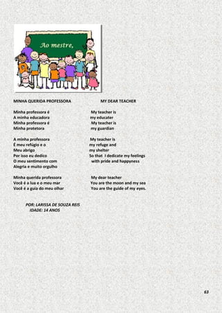 MINHA QUERIDA PROFESSORA

MY DEAR TEACHER

Minha professora é
A minha educadora
Minha professora é
Minha protetora

My teacher is
my educater
My teacher is
my guardian

A minha professora
É meu refúgio e o
Meu abrigo
Por isso eu dedico
O meu sentimento com
Alegria e muito orgulho

My teacher is
my refuge and
my shelter
So that I dedicate my feelings
with pride and happyness

Minha querida professora
Você é a lua e o meu mar
Você é a guia do meu olhar

My dear teacher
You are the moon and my sea
You are the guide of my eyes.

POR: LARISSA DE SOUZA REIS
IDADE: 14 ANOS

63

 