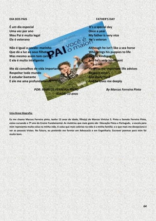 DIA DOS PAIS

FATHER’S DAY

É um dia especial
Uma vez por ano
Meu Pai é muito legal
Ele é veterano

It’s a special day
Once a year
My father is very nice
He’s veteran

Não é Igual a cavalo- marinho
Que dá a luz ao seus filhotes
Mas mesmo assim tem carinho
E ele é muito inteligente

Although he isn’t like a sea horse
Who brings his puppies to life
He has kindness
And he’s very intelligent

Me dá conselhos de vida importantes:
Respeitar todo mundo
E estudar bastante
E ele me ama profundamente

He gives me important life advices
Respect others
And study hard
And he loves me deeply

POR: MARCOS FERREIRA PINTO
IDADE: 13 anos

By Marcos Ferreira Pinto

Uma Breve Biografia:
Eu me chamo Marcos Ferreira pinto, tenho 13 anos de idade, filho(a) de Marcos Vinícius S. Pinto e Samela Ferreira Pinto,
estou cursando o 7º ano do Ensino Fundamental. As matérias que mais gosto são Educação Física e Português, a escola para
mim representa muita coisa na minha vida. A coisa que mais valorizo na vida é a minha família; e o que mais me decepciona é
ver as pessoas tristes. No futuro, eu pretendo me formar em Advocacia e em Engenharia. Escrever poemas para mim foi
muito bom.

64

 