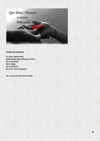 POEMA DA AMIZADE
Eu estou apaixonada
Apaixonada pela professora Flávia
Ela é carinhosa
Ela é amiga
Ela é paciente
Ela é um amor de gente!
Por: Larissa da Silva Vieira (702)

65

 