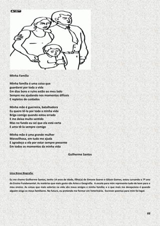 Minha Família
Minha família é uma coisa que
guardarei por toda a vida
Em dias bons e ruins estão ao meu lado
Sempre me ajudando nos momentos difíceis
E repletos de cuidados
Minha mãe é guerreira, batalhadora
Eu quero tê-la por toda a minha vida
Briga comigo quando estou errado
E me deixa muito sentido
Mas no fundo eu sei que ela está certa
E amo tê-la sempre comigo
Minha mãe é uma grande mulher
Maravilhosa, em tudo me ajuda
E agradeço a ela por estar sempre presente
Em todos os momentos da minha vida
Guilherme Santos

Uma Breve Biografia:
Eu me chamo Guilherme Santos, tenho 14 anos de idade, filho(a) de Simone Soares e Gilson Gomes, estou cursando o 7º ano
do Ensino Fundamental. As matérias que mais gosto são Artes e Geografia. A escola para mim representa tudo de bom para o
meu ensino. As coisas que mais valorizo na vida são meus amigos e minha família; e o que mais me decepciona é quando
alguém xinga os meus familiares. No futuro, eu pretendo me formar em Veterinária. Escrever poemas para mim foi legal.

66

 