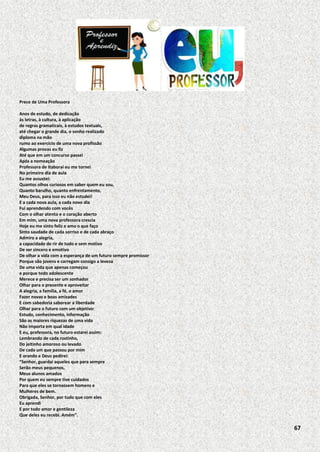 Prece de Uma Professora
Anos de estudo, de dedicação
às letras, à cultura, à aplicação
de regras gramaticais, à estudos textuais,
até chegar o grande dia, o sonho realizado
diploma na mão
rumo ao exercício de uma nova profissão
Algumas provas eu fiz
Até que em um concurso passei
Após a nomeação
Professora de Itaboraí eu me tornei
No primeiro dia de aula
Eu me assustei:
Quantos olhos curiosos em saber quem eu sou,
Quanto barulho, quanto enfrentamento,
Meu Deus, para isso eu não estudei!
E a cada nova aula, a cada novo dia
Fui aprendendo com vocês
Com o olhar atento e o coração aberto
Em mim, uma nova professora crescia
Hoje eu me sinto feliz e amo o que faço
Sinto saudade de cada sorriso e de cada abraço
Admiro a alegria,
a capacidade de rir de tudo e sem motivo
De ser sincero e emotivo
De olhar a vida com a esperança de um futuro sempre promissor
Porque são jovens e carregam consigo a leveza
De uma vida que apenas começou
e porque todo adolescente
Merece e precisa ser um sonhador
Olhar para o presente e aproveitar
A alegria, a família, a fé, o amor
Fazer novas e boas amizades
E com sabedoria saborear a liberdade
Olhar para o futuro com um objetivo:
Estudo, conhecimento, informação
São as maiores riquezas de uma vida
Não importa em qual idade
E eu, professora, no futuro estarei assim:
Lembrando de cada rostinho,
Do jeitinho amoroso ou levado
De cada um que passou por mim
E orando a Deus pedirei:
“Senhor, guardai aqueles que para sempre
Serão meus pequenos,
Meus alunos amados
Por quem eu sempre tive cuidados
Para que eles se tornassem homens e
Mulheres de bem.
Obrigada, Senhor, por tudo que com eles
Eu aprendi
E por todo amor e gentileza
Que deles eu recebi. Amém”.

67

 