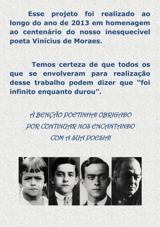 Esse projeto foi realizado ao
longo do ano de 2013 em homenagem
ao centenário do nosso inesquecível
poeta Vinícius de Moraes.
Temos certeza de que todos os
que se envolveram para realização
desse trabalho podem dizer que “foi
infinito enquanto durou”.

À BENÇÃO POETINHA! OBRIGADO
POR CONTINUAR NOS ENCANTANDO
COM A SUA POESIA!

 