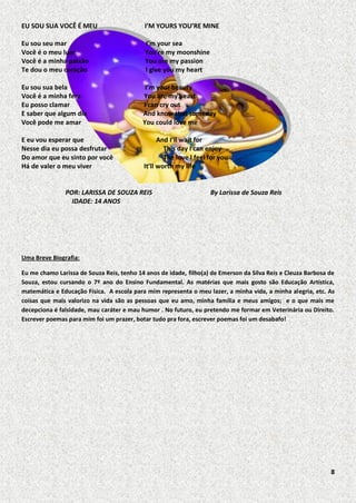 EU SOU SUA VOCÊ É MEU

I’M YOURS YOU’RE MINE

Eu sou seu mar
Você é o meu luar
Você é a minha paixão
Te dou o meu coração

I’m your sea
You’re my moonshine
You are my passion
I give you my heart

Eu sou sua bela
Você é a minha fera
Eu posso clamar
E saber que algum dia
Você pode me amar

I’m your beauty
You are my beast
I can cry out
And know that someday
You could love me

E eu vou esperar que
Nesse dia eu possa desfrutar
Do amor que eu sinto por você
Há de valer o meu viver

And I’ll wait for
This day I can enjoy
The love I feel for you
It’ll worth my life

POR: LARISSA DE SOUZA REIS
IDADE: 14 ANOS

By Larissa de Souza Reis

Uma Breve Biografia:
Eu me chamo Larissa de Souza Reis, tenho 14 anos de idade, filho(a) de Emerson da Silva Reis e Cleuza Barbosa de
Souza, estou cursando o 7º ano do Ensino Fundamental. As matérias que mais gosto são Educação Artística,
matemática e Educação Física. A escola para mim representa o meu lazer, a minha vida, a minha alegria, etc. As
coisas que mais valorizo na vida são as pessoas que eu amo, minha família e meus amigos; e o que mais me
decepciona é falsidade, mau caráter e mau humor . No futuro, eu pretendo me formar em Veterinária ou Direito.
Escrever poemas para mim foi um prazer, botar tudo pra fora, escrever poemas foi um desabafo!

8

 