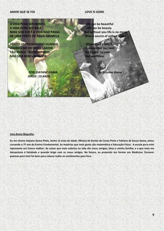 AMOR QUE SE FOI

LOVE IS GONE

A VIDA PODE SER BONITA
A VIDA PODE SER BELA
MAIS SEM VOCÊ A VIDA NAO PASSA
DE UMA FONTE DE ÁGUA AMARELA

Life can be beautiful
Life can be beauty
But without you life is no more
than a source of yellow water

VENDO UM PASSARINHO VOANDO
LEMBRO-ME DO NOSSO AMOR
TÃO FRÁGIL TÃO BONITINHO
MAS SEM NEM UM VALOR

POR: DAYANE GAMA
IDADE: 13 ANOS

When I see a bird flying
I remember our love
So fragile, so cute
But worthless

By Dayane Gama

Uma Breve Biografia:
Eu me chamo Dayane Gama Pinto, tenho 13 anos de idade, filho(a) de Darlan de Couto Pinto e Fabiana de Souza Gama, estou
cursando o 7º ano do Ensino Fundamental. As matérias que mais gosto são matemática e Educação Física. A escola para mim
representa um futuro melhor. As coisas que mais valorizo na vida são meus amigos, Deus e minha família; e o que mais me
decepciona é falsidade e quando brigo com os meus amigos. No futuro, eu pretendo me formar em Medicina. Escrever
poemas para mim foi bom para colocar todos os sentimentos para fora.

9

 
