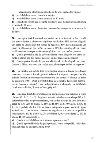 101
Noções de probabilidade – Capítulo 4
EAD-15-Probabilidade
e
Estatística
–
Proibida
a
reprodução
–
©
UniSEB
Selecionando aleatoriamente a ficha de um cliente, determinar:
a)	 probabilidade deste cliente ser solteiro;
b)	 probabilidade deste cliente ter mais de 30 anos;
c)	 se na ficha consta que o cliente é solteiro, qual é a probabilidade de ele
ter mais de 30 anos;
d)	 probabilidade deste cliente ser casado sabendo que ele tem menos de
30 anos.
04.	 Uma agência de locação de carros fez um levantamento sobre o perfil
dos seus clientes e obteve os seguintes resultados: 45% haviam alugado
um carro no último ano por razões de negócios, 50% haviam alugado um
carro no último ano por razões pessoais e 20% haviam alugado um carro
no último ano tanto por razões de negócios como por razões pessoais.
a)	 Qual a probabilidade de que um cliente tenha alugado um carro du-
rante o último ano por razões pessoais ou por razões de negócios?
b)	 Qual a probabilidade de que um cliente não tenha alugado um carro
durante o último ano nem por razões pessoais nem por razões de negócios?
05.	 Um satélite em órbita tem três painéis solares, e todos eles devem
permanecer ativos a fim de garantir o bom desempenho do aparelho. Os
painéis funcionam independentemente uns dos outros. A chance de falha
de cada um é 0,01. Qual a probabilidade de o satélite funcionar perfeita-
mente durante a missão? (Essa probabilidade é a chamada confiabilidade
do sistema – Farias, Soares e César, pág. 65)
06.	 Uma rede local de computadores é composta por um servidor e cinco
clientes (A, B, C, D e E). Registros anteriores indicam que dos pedidos de
determinado tipo de processamento, realizados através de uma consulta,
cerca de 10% vêm do cliente A, 15% do B, 15% do C, 40% do D e 20% do
E. Se o pedido não for feito de forma adequada, o processamento apre-
sentará erro. Usualmente, ocorrem os seguintes percentuais de pedidos
inadequados: 1% do cliente A, 2% do cliente B, 0,5% do cliente C, 2% do
cliente D e 8% do cliente E.
a)	 Qual é a probabilidade de o sistema apresentar erro?
b)	 Qual é a probabilidade de que o processo tenha sido pedido pelo clien-
te E, sabendo-se que apresentou erro?
 