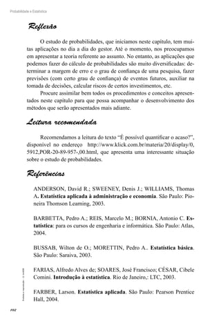 102
Probabilidade e Estatística
Proibida
a
reprodução
–
©
UniSEB
Reflexão
O estudo de probabilidades, que iniciamos neste capítulo, tem mui-
tas aplicações no dia a dia do gestor. Até o momento, nos preocupamos
em apresentar a teoria referente ao assunto. No entanto, as aplicações que
podemos fazer do cálculo de probabilidades são muito diversificadas: de-
terminar a margem de erro e o grau de confiança de uma pesquisa, fazer
previsões (com certo grau de confiança) de eventos futuros, auxiliar na
tomada de decisões, calcular riscos de certos investimentos, etc.
Procure assimilar bem todos os procedimentos e conceitos apresen-
tados neste capítulo para que possa acompanhar o desenvolvimento dos
métodos que serão apresentados mais adiante.
Leitura recomendada
Recomendamos a leitura do texto “É possível quantificar o acaso?”,
disponível no endereço http://www.klick.com.br/materia/20/display/0,
5912,POR-20-89-957-,00.html, que apresenta uma interessante situação
sobre o estudo de probabilidades.
Referências
ANDERSON, David R.; SWEENEY, Denis J.; WILLIAMS, Thomas
A. Estatística aplicada à administração e economia. São Paulo: Pio-
neira Thomson Learning, 2003.
BARBETTA, Pedro A.; REIS, Marcelo M.; BORNIA, Antonio C. Es-
tatística: para os cursos de engenharia e informática. São Paulo: Atlas,
2004.
BUSSAB, Wilton de O.; MORETTIN, Pedro A.. Estatística básica.
São Paulo: Saraiva, 2003.
FARIAS, Alfredo Alves de; SOARES, José Francisco; CÉSAR, Cibele
Comini. Introdução à estatística. Rio de Janeiro,: LTC, 2003.
FARBER, Larson. Estatística aplicada. São Paulo: Pearson Prentice
Hall, 2004.
 