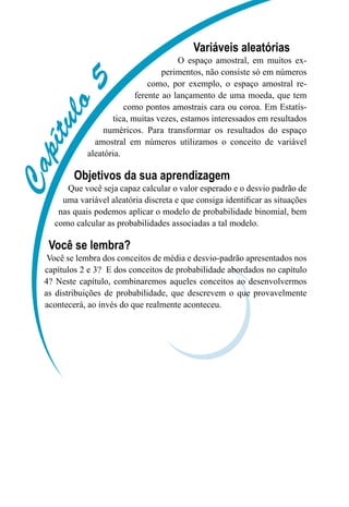 C
a
p
í
t
u
l
o
5
Variáveis aleatórias
O espaço amostral, em muitos ex-
perimentos, não consiste só em números
como, por exemplo, o espaço amostral re-
ferente ao lançamento de uma moeda, que tem
como pontos amostrais cara ou coroa. Em Estatís-
tica, muitas vezes, estamos interessados em resultados
numéricos. Para transformar os resultados do espaço
amostral em números utilizamos o conceito de variável
aleatória.

Objetivos da sua aprendizagem
Que você seja capaz calcular o valor esperado e o desvio padrão de
uma variável aleatória discreta e que consiga identificar as situações
nas quais podemos aplicar o modelo de probabilidade binomial, bem
como calcular as probabilidades associadas a tal modelo.
Você se lembra?
Você se lembra dos conceitos de média e desvio-padrão apresentados nos
capítulos 2 e 3? E dos conceitos de probabilidade abordados no capítulo
4? Neste capítulo, combinaremos aqueles conceitos ao desenvolvermos
as distribuições de probabilidade, que descrevem o que provavelmente
acontecerá, ao invés do que realmente aconteceu.
 