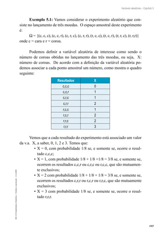 107
Variáveis aleatórias – Capítulo 5
EAD-15-Probabilidade
e
Estatística
–
Proibida
a
reprodução
–
©
UniSEB
Exemplo 5.1: Vamos considerar o experimento aleatório que con-
siste no lançamento de três moedas. O espaço amostral deste experimento
é:
W = {(c, c, c), (c, c, r), (c, r, c), (c, r, r), (r, c, c), (r, c, r), (r, r, c), (r, r,r)}
onde c = cara e r = coroa.
Podemos definir a variável aleatória de interesse como sendo o
número de coroas obtidas no lançamento das três moedas, ou seja, X:
número de coroas. De acordo com a definição da variável aleatória po-
demos associar a cada ponto amostral um número, como mostra o quadro
seguinte:
Resultados X
c,c,c 0
c,c,r 1
c,r,c 1
c,r,r 2
r,c,c 1
r,c,r 2
r,r,c 2
r,r,r 3
Vemos que a cada resultado do experimento está associado um valor
da v.a. X, a saber, 0, 1, 2 e 3. Temos que:
•	X = 0, com probabilidade 1/8 se, e somente se, ocorre o resul-
tado c,c,c;
•	X = 1, com probabilidade 1/8 + 1/8 +1/8 = 3/8 se, e somente se,
ocorrem os resultados c,c,r ou c,r,c ou r,c,c, que são mutuamen-
te exclusivos;
•	X = 2 com probabilidade 1/8 + 1/8 + 1/8 = 3/8 se, e somente se,
ocorrem os resultados c,r,r ou r,c,r ou r,r,c, que são mutuamente
exclusivos;
•	X = 3 com probabilidade 1/8 se, e somente se, ocorre o resul-
tado r,r,r.
 