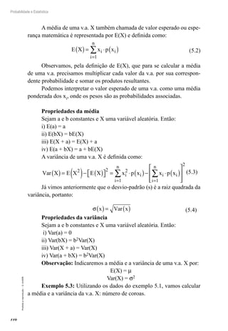 110
Probabilidade e Estatística
Proibida
a
reprodução
–
©
UniSEB
A média de uma v.a. X também chamada de valor esperado ou espe-
rança matemática é representada por E(X) e definida como:
E X x p x
i
i
n
i
( )= ⋅ ( )
=
∑
1
(5.2)
Observamos, pela definição de E(X), que para se calcular a média
de uma v.a. precisamos multiplicar cada valor da v.a. por sua correspon-
dente probabilidade e somar os produtos resultantes.
Podemos interpretar o valor esperado de uma v.a. como uma média
ponderada dos xi, onde os pesos são as probabilidades associadas.
Propriedades da média
Sejam a e b constantes e X uma variável aleatória. Então:
i) E(a) = a
ii) E(bX) = bE(X)
iii) E(X + a) = E(X) + a
iv) E(a + bX) = a + bE(X)
A variância de uma v.a. X é definida como:
Var X E X E X x p x x p x
i
i
n
i i
i
n
i
( )= ( )− ( )

 
 = ⋅ ( )− ⋅ ( )







= =
∑ ∑
2 2 2
1 1 

2
(5.3)
Já vimos anteriormente que o desvio-padrão (s) é a raiz quadrada da
variância, portanto:
σ x Var x
( )= ( ) (5.4)
Propriedades da variância
Sejam a e b constantes e X uma variável aleatória. Então:
i) Var(a) = 0
ii) Var(bX) = b2Var(X)
iii) Var(X + a) = Var(X)
iv) Var(a + bX) = b2Var(X)
Observação: Indicaremos a média e a variância de uma v.a. X por:
E(X) = m
Var(X) = s2
Exemplo 5.3: Utilizando os dados do exemplo 5.1, vamos calcular
a média e a variância da v.a. X: número de coroas.
 