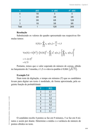 111
Variáveis aleatórias – Capítulo 5
EAD-15-Probabilidade
e
Estatística
–
Proibida
a
reprodução
–
©
UniSEB
x p(x) x · p(x) x2 · p(x)
0 1/8 0 0
1 3/8 3/8 3/8
2 3/8 6/8 12/8
3 1/8 3/8 9/8
Total 1 12/8 24/8
Resolução
Substituindo os valores do quadro apresentado nas respectivas fór-
mulas temos:
E X x p x
i
i
n
i
( )= ⋅ ( )= =
=
∑
1
12
8
1 5
,
Var X E X E X x p x x p x
i
i
n
i i
i
n
i
( )= ( )− ( )

 
 = ⋅ ( )− ⋅ ( )







= =
∑ ∑
2 2 2
1 1 

= −( )
=
2
2
3 1 5
0 75
,
,
Portanto, temos que o valor esperado do número de coroas, obtido
no lançamento de 3 moedas, é 1,5 e o desvio-padrão é 0,866 0 75
,
( ).
Exemplo 5.4
Num teste de digitação, o tempo em minutos (T) que os candidatos
levam para digitar um texto é modelado, de forma aproximada, pela se-
guinte função de probabilidade:
T P(T)
3 0,1
4 0,1
5 0,2
6 0,2
7 0,2
8 0,1
9 0,1
O candidato recebe 4 pontos se faz em 9 minutos, 5 se faz em 8 mi-
nutos e assim por diante. Determine a média e a variância do número de
pontos obtidos no teste.
 