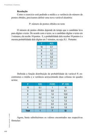 112
Probabilidade e Estatística
Proibida
a
reprodução
–
©
UniSEB
Resolução
Como o exercício está pedindo a média e a variância do número de
pontos obtidos, precisamos definir uma nova variável aleatória:
P: número de pontos obtidos no teste
O número de pontos obtidos depende do tempo que o candidato leva
para digitar o texto. De acordo com o texto, se o candidato digitar o texto em
3 minutos, ele recebe 10 pontos. E, a probabilidade dele receber 10 pontos é a
mesma probabilidade dele digitar em 3 minutos, ou seja, 0,1. Portanto:
T P(T)
10 0,1
9 0,1
8 0,2
7 0,2
6 0,2
5 0,1
4 0,1
Definida a função distribuição de probabilidade da variável P, en-
contramos a média e a variância acrescentando duas colunas no quadro
acima:
P P(P) P∙P(P) P2 ∙ P(P)
10 0,1 1 10
9 0,1 0,9 8,1
8 0,2 1,6 12,8
7 0,2 1,4 9,8
6 0,2 1,2 7,2
5 0,1 0,5 2,5
4 0,1 0,4 1,6
Total 1 7 52
Agora, basta substituirmos os valores encontrados nas respectivas
fórmulas:
 