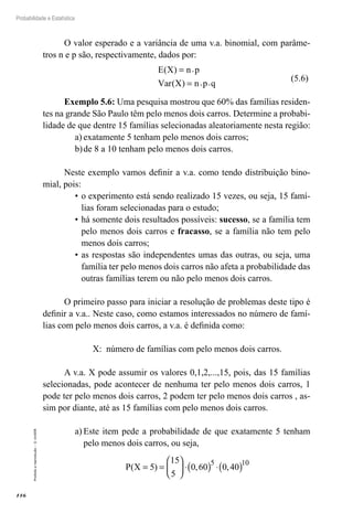 116
Probabilidade e Estatística
Proibida
a
reprodução
–
©
UniSEB
O valor esperado e a variância de uma v.a. binomial, com parâme-
tros n e p são, respectivamente, dados por:
E X n p
Var X n p q
( ) .
( ) . .
=
=
(5.6)
Exemplo 5.6: Uma pesquisa mostrou que 60% das famílias residen-
tes na grande São Paulo têm pelo menos dois carros. Determine a probabi-
lidade de que dentre 15 famílias selecionadas aleatoriamente nesta região:
a)	exatamente 5 tenham pelo menos dois carros;
b)	de 8 a 10 tenham pelo menos dois carros.
Neste exemplo vamos definir a v.a. como tendo distribuição bino-
mial, pois:
•	o experimento está sendo realizado 15 vezes, ou seja, 15 famí-
lias foram selecionadas para o estudo;
•	há somente dois resultados possíveis: sucesso, se a família tem
pelo menos dois carros e fracasso, se a família não tem pelo
menos dois carros;
•	as respostas são independentes umas das outras, ou seja, uma
família ter pelo menos dois carros não afeta a probabilidade das
outras famílias terem ou não pelo menos dois carros.
O primeiro passo para iniciar a resolução de problemas deste tipo é
definir a v.a.. Neste caso, como estamos interessados no número de famí-
lias com pelo menos dois carros, a v.a. é definida como:
X: número de famílias com pelo menos dois carros.
A v.a. X pode assumir os valores 0,1,2,...,15, pois, das 15 famílias
selecionadas, pode acontecer de nenhuma ter pelo menos dois carros, 1
pode ter pelo menos dois carros, 2 podem ter pelo menos dois carros , as-
sim por diante, até as 15 famílias com pelo menos dois carros.
a)	Este item pede a probabilidade de que exatamente 5 tenham
pelo menos dois carros, ou seja,
P X
( ) , ,
= =





 ⋅( ) ⋅( )
5
15
5
0 60 0 40
5 10
 