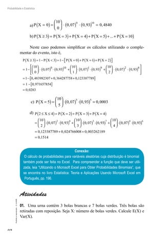 118
Probabilidade e Estatística
Proibida
a
reprodução
–
©
UniSEB
a) P X =
( )=





 ⋅ ( ) ⋅ ( ) =
0
10
0
0 07 0 93 0 4840
0 10
, , ,
b) P X P X P X P X P X
≥
( )= =
( )+ =
( )+ =
( )+ + =
( )
3 3 4 5 10
...
Neste caso podemos simplificar os cálculos utilizando o comple-
mentar do evento, isto é,
P X P X P X P X P X
≥
( )= − 
( )= − =
( )+ =
( )+ =
( )

 

= −





 ⋅
3 1 3 1 0 1 2
1
10
0
0 0
, 7
7 0 93
10
1
0 07 0 93
10
2
0 07
0 10 1 9 2
( ) ⋅ ( ) +





 ⋅ ( ) ⋅ ( ) +





 ⋅ ( )
, , , , ⋅
⋅ ( )






= − + +
[ ]
= −
0 93
1 0 483982307 0 364287758 0 123387789
1
8
,
, , ,
0
0 971657854
0 0283
,
,
[ ]
=
c) P X =
( )=





 ⋅( ) ⋅( ) =
5
10
5
0 07 0 93 0 0003
5 5
, , ,
d) P X P X P X P X
2 4 2 3 4
10
2
0 07 0 93
10
2 8
≤ ≤
( )= =
( )+ =
( )+ =
( )
=





 ⋅( ) ⋅( ) +
, ,
3
3
0 07 0 93
10
4
0 07 0 93
0 12338
3 7 4 6





 ⋅( ) ⋅( ) +





 ⋅( ) ⋅( )
=
, , , ,
, 7
7789 0 024766008 0 003262189
0 1514
+ +
=
, ,
,
Conexão:
O cálculo de probabilidades para variáveis aleatórias cuja distribuição é binomial
também pode ser feita no Excel. Para compreender a função que deve ser utili-
zada, leia “Utilizando o Microsoft Excel para Obter Probabilidades Binomiais”, que
se encontra no livro Estatística: Teoria e Aplicações Usando Microsoft Excel em
Português, pp. 196.
Atividades
01.	 Uma urna contém 3 bolas brancas e 7 bolas verdes. Três bolas são
retiradas com reposição. Seja X: número de bolas verdes. Calcule E(X) e
Var(X).
 