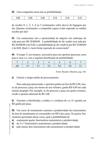 119
Variáveis aleatórias – Capítulo 5
EAD-15-Probabilidade
e
Estatística
–
Proibida
a
reprodução
–
©
UniSEB
02.	 Uma companhia aérea tem as probabilidades
0,05 0,20 0,35 0,15 0,10 0,15
de receber 0, 1, 2, 3, 4 ou 5 reclamações sobre desvio de bagagem por
dia. Quantas reclamações a companhia espera (valor esperado ou média)
receber por dia?
03.	 Um comerciante tem a oportunidade de adquirir um embarque de
seda pura por R$ 30.000,00. A probabilidade de ele vender essa seda por
R$ 26.000,00 é de 0,40 e a probabilidade de ele vendê-la por R$ 35.000,00
é de 0,60. Qual é o lucro bruto esperado do comerciante?
04.	 O tempo T, em minutos, necessário para um operário processar certa
peça é uma v.a. com a seguinte distribuição de probabilidade:
T 2 3 4 5 6 7
p(t) 0,1 0,1 0,3 0,2 0,2 0,1
Fonte: Bussab e Morettin, pag. 140.
a)	 Calcule o tempo médio de processamento.
Para cada peça processada, o operário ganha um fixo de R$ 2,00, mas,
se ele processa a peça em menos de seis minutos, ganha R$ 0,50 em cada
minuto poupado. Por exemplo, se ele processa a peça em quatro minutos,
recebe a quantia adicional de R$ 1,00.
b)	 Encontre a distribuição, a média e a variância da v.a. G: quantia em
R$ ganha por peça.
05.	 Um curso de treinamento aumenta a produtividade dos funcionários
da área de atendimento ao consumidor em 80% dos casos. Se quinze fun-
cionários participam desse curso, qual a probabilidade de:
a)	 exatamente quatro funcionários aumentarem a produtividade;
b)	 de 5 a 7 funcionários aumentarem a produtividade;
c)	 pelo menos dois funcionários não aumentarem a produtividade.
 
