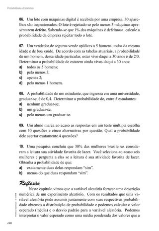 120
Probabilidade e Estatística
Proibida
a
reprodução
–
©
UniSEB
06.	 Um lote com máquinas digital é recebida por uma empresa. 30 apare-
lhos são inspecionados. O lote é rejeitado se pelo menos 3 máquinas apre-
sentarem defeito. Sabendo-se que 1% das máquinas é defeituosa, calcule a
probabilidade da empresa rejeitar todo o lote.
07.	 Um vendedor de seguros vende apólices a 5 homens, todos da mesma
idade e de boa saúde. De acordo com as tabelas atuariais, a probabilidade
de um homem, dessa idade particular, estar vivo daqui a 30 anos é de 2/3.
Determinar a probabilidade de estarem ainda vivos daqui a 30 anos:
a)	 todos os 5 homens;
b)	 pelo menos 3;
c)	 apenas 2;
d)	 pelo menos 1 homem.
08.	 A probabilidade de um estudante, que ingressa em uma universidade,
graduar-se, é de 0,4. Determinar a probabilidade de, entre 5 estudantes:
a)	 nenhum graduar-se;
b)	 um graduar-se;
c)	 pelo menos um graduar-se.
09.	 Um aluno marca ao acaso as respostas em um teste múltipla escolha
com 10 questões e cinco alternativas por questão. Qual a probabilidade
dele acertar exatamente 4 questões?
10.	 Uma pesquisa concluiu que 30% das mulheres brasileiras conside-
ram a leitura sua atividade favorita de lazer. Você seleciona ao acaso seis
mulheres e pergunta a elas se a leitura é sua atividade favorita de lazer.
Obtenha a probabilidade de que:
a)	 exatamente duas delas respondam “sim”.
b)	 menos do que duas respondam “sim”.
Reflexão
Neste capítulo vimos que a variável aleatória fornece uma descrição
numérica de um experimento aleatório. Com os resultados que uma va-
riável aleatória pode assumir juntamente com suas respectivas probabili-
dade obtemos a distribuição de probabilidade e podemos calcular o valor
esperado (média) e o desvio padrão para a variável aleatória. Podemos
interpretar o valor esperado como uma média ponderada dos valores que a
 