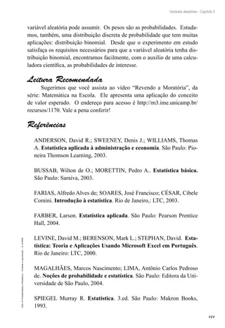 121
Variáveis aleatórias – Capítulo 5
EAD-15-Probabilidade
e
Estatística
–
Proibida
a
reprodução
–
©
UniSEB
variável aleatória pode assumir. Os pesos são as probabilidades. Estuda-
mos, também, uma distribuição discreta de probabilidade que tem muitas
aplicações: distribuição binomial. Desde que o experimento em estudo
satisfaça os requisitos necessários para que a variável aleatória tenha dis-
tribuição binomial, encontramos facilmente, com o auxílio de uma calcu-
ladora científica, as probabilidades de interesse.
Leitura Recomendada
Sugerimos que você assista ao vídeo “Revendo a Moratória”, da
série: Matemática na Escola. Ele apresenta uma aplicação do conceito
de valor esperado. O endereço para acesso é http://m3.ime.unicamp.br/
recursos/1170. Vale a pena conferir!
Referências
ANDERSON, David R.; SWEENEY, Denis J.; WILLIAMS, Thomas
A. Estatística aplicada à administração e economia. São Paulo: Pio-
neira Thomson Learning, 2003.
BUSSAB, Wilton de O.; MORETTIN, Pedro A.. Estatística básica.
São Paulo: Saraiva, 2003.
FARIAS, Alfredo Alves de; SOARES, José Francisco; CÉSAR, Cibele
Comini. Introdução à estatística. Rio de Janeiro,: LTC, 2003.
FARBER, Larson. Estatística aplicada. São Paulo: Pearson Prentice
Hall, 2004.
LEVINE, David M.; BERENSON, Mark L.; STEPHAN, David. Esta-
tística: Teoria e Aplicações Usando Microsoft Excel em Português.
Rio de Janeiro: LTC, 2000.
MAGALHÃES, Marcos Nascimento; LIMA, Antônio Carlos Pedroso
de. Noções de probabilidade e estatística. São Paulo: Editora da Uni-
versidade de São Paulo, 2004.
SPIEGEL Murray R. Estatística. 3.ed. São Paulo: Makron Books,
1993.
 
