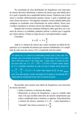 15
Introdução à Estatística: Análise exploratória de dados – Capítulo 1
EAD-15-Probabilidade
e
Estatística
–
Proibida
a
reprodução
–
©
UniSEB
Na construção de uma distribuição de frequências com intervalos
de classes devemos determinar o número de classes que uma tabela deve
ter e qual o tamanho (ou a amplitude) destas classes. Podemos usar o bom
senso e escolher arbitrariamente quantas classes e qual a amplitude que
estas classes devem ter. Em algumas situações, iremos tabular dados para
comparar os resultados com informações de outras tabelas. Nesse caso,
é melhor considerar as mesmas classes das tabelas que iremos comparar.
Quando não tivermos nenhuma referência sobre qual deve ser o nú-
mero de classes a se trabalhar, podemos utilizar o critério que é sugerido
por vários autores. Chama-se regra da raiz e será apresentado a seguir
Considere:
k n e h
R
k
≅ ≅
onde k é o número de classes que vamos construir na tabela de fre-
quências; n é o tamanho da amostra que estamos trabalhando; h é a ampli-
tude de cada uma das classes e R é a amplitude total dos dados.
Os valores de k e h devem ser arredondados sempre para o maior valor. Por
exemplo, para uma amostra de tamanho n = 50 cujo menor valor é 4 e o maior
valor é 445 temos que R = 441 (maior valor – menor valor). O número de clas-
ses seria dado por k n
≅ = = ≈
50 7 07106 8
, (maior inteiro depois
de 7) e a amplitude (tamanho) de cada uma das 8 classes acima deverá ser
h
R
k
≅ = = ≈
441
8
55 125 56
, (maior inteiro depois de 55). Ou seja,
deverí-
amos, para este exemplo, montar uma tabela com 8 classes e de amplitude 56. A
tabela pode ser iniciada pelo menor valor do conjunto de dados.
Resumindo, para montar uma tabela de frequências com intervalos
de classes devemos:
•	Achar o mínimo e o máximo dos dados.
•	Determinar as classes de frequências, o que na verdade nada
mais é do que escolher intervalos de mesmo comprimento que
cubra a amplitude entre o mínimo e o máximo. Para determinar
o número de classes, usaremos k n
≅ e para determinar o
“tamanho” das classes usaremos h
R
K
≅ .
 