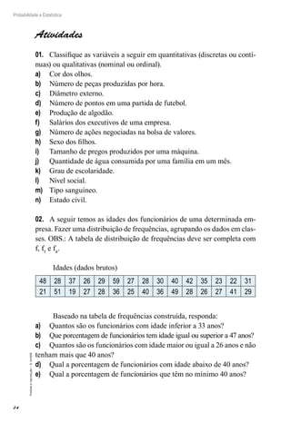 24
Probabilidade e Estatística
Proibida
a
reprodução
–
©
UniSEB
Atividades
01.	 Classifique as variáveis a seguir em quantitativas (discretas ou contí-
nuas) ou qualitativas (nominal ou ordinal).
a)	 Cor dos olhos.
b)	 Número de peças produzidas por hora.
c)	 Diâmetro externo.
d)	 Número de pontos em uma partida de futebol.
e)	 Produção de algodão.
f)	 Salários dos executivos de uma empresa.
g)	 Número de ações negociadas na bolsa de valores.
h)	 Sexo dos filhos.
i)	 Tamanho de pregos produzidos por uma máquina.
j)	 Quantidade de água consumida por uma família em um mês.
k)	 Grau de escolaridade.
l)	 Nível social.
m)	 Tipo sanguíneo.
n)	 Estado civil.
02.	 A seguir temos as idades dos funcionários de uma determinada em-
presa. Fazer uma distribuição de frequências, agrupando os dados em clas-
ses. OBS.: A tabela de distribuição de frequências deve ser completa com
f, fr e fa.
Idades (dados brutos)
48 28 37 26 29 59 27 28 30 40 42 35 23 22 31
21 51 19 27 28 36 25 40 36 49 28 26 27 41 29
Baseado na tabela de frequências construída, responda:
a)	 Quantos são os funcionários com idade inferior a 33 anos?
b)	 Que porcentagem de funcionários tem idade igual ou superior a 47 anos?
c)	 Quantos são os funcionários com idade maior ou igual a 26 anos e não
tenham mais que 40 anos?
d)	 Qual a porcentagem de funcionários com idade abaixo de 40 anos?
e)	 Qual a porcentagem de funcionários que têm no mínimo 40 anos?
 