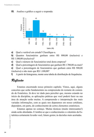26
Probabilidade e Estatística
Proibida
a
reprodução
–
©
UniSEB
05.	 Analise o gráfico a seguir e responda:
Salário (R$)
Frequência
50
45
40
35
30
25
17
45
500|
–
800
800|
–
1100
1100|
–
1400
1400|
–
1700
1700|
–
2100
2100|
–
2400
2400|
–
2700
12
4 3 3 2
20
15
10
5
0
a)	 Qual a variável em estudo? Classifique-a.
b)	 Quantos funcionários ganham entre R$ 800,00 (inclusive) e
R$ 1.100,00 (exclusive)?
c)	 Qual o número de funcionários total desta empresa?
d)	 Qual a porcentagem de funcionários que ganham R$ 1.700,00 ou mais?
e)	 Qual a porcentagem de funcionários que ganham entre R$ 500,00
(inclusive) e não mais que R$ 1.100,00?
f)	 A partir do histograma, monte uma tabela de distribuição de frequências.
Reflexão
Estamos encerrando nosso primeiro capítulo. Vimos, aqui, alguns
conceitos que serão fundamentais na compreensão do restante do conteú-
do de Estatística. Já deve ter dado para perceber que, mesmo estando no
início da disciplina, as aplicações práticas que você poderá fazer na sua
área de atuação serão muitas. A compreensão e interpretação das mais
variadas informações, com as quais nos deparamos em nosso cotidiano,
dependem, em parte, do conhecimento de certos elementos estatísticos.
Estamos apenas no começo. Muitas técnicas (muito interessantes!)
ainda serão abordadas. E lembre-se que o conhecimento e o domínio da Es-
tatística certamente levarão você, futuro gestor, às decisões mais acertadas.
 