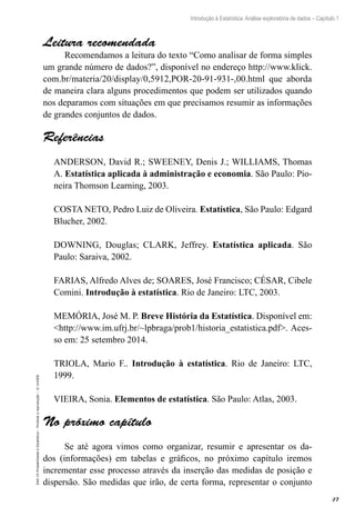 27
Introdução à Estatística: Análise exploratória de dados – Capítulo 1
EAD-15-Probabilidade
e
Estatística
–
Proibida
a
reprodução
–
©
UniSEB
Leitura recomendada
Recomendamos a leitura do texto “Como analisar de forma simples
um grande número de dados?”, disponível no endereço http://www.klick.
com.br/materia/20/display/0,5912,POR-20-91-931-,00.html que aborda
de maneira clara alguns procedimentos que podem ser utilizados quando
nos deparamos com situações em que precisamos resumir as informações
de grandes conjuntos de dados.
Referências
ANDERSON, David R.; SWEENEY, Denis J.; WILLIAMS, Thomas
A. Estatística aplicada à administração e economia. São Paulo: Pio-
neira Thomson Learning, 2003.
COSTA NETO, Pedro Luiz de Oliveira. Estatística, São Paulo: Edgard
Blucher, 2002.
DOWNING, Douglas; CLARK, Jeffrey. Estatística aplicada. São
Paulo: Saraiva, 2002.
FARIAS, Alfredo Alves de; SOARES, José Francisco; CÉSAR, Cibele
Comini. Introdução à estatística. Rio de Janeiro: LTC, 2003.
MEMÓRIA, José M. P. Breve História da Estatística. Disponível em:
http://www.im.ufrj.br/~lpbraga/prob1/historia_estatistica.pdf. Aces-
so em: 25 setembro 2014.
TRIOLA, Mario F.. Introdução à estatística. Rio de Janeiro: LTC,
1999.
VIEIRA, Sonia. Elementos de estatística. São Paulo: Atlas, 2003.
No próximo capítulo
Se até agora vimos como organizar, resumir e apresentar os da-
dos (informações) em tabelas e gráficos, no próximo capítulo iremos
incrementar esse processo através da inserção das medidas de posição e
dispersão. São medidas que irão, de certa forma, representar o conjunto
 