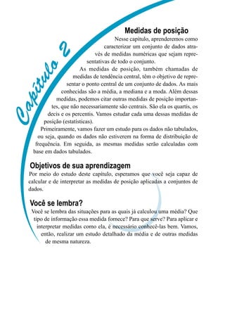 C
a
p
í
t
u
l
o
2
Medidas de posição
Nesse capítulo, aprenderemos como
caracterizar um conjunto de dados atra-
vés de medidas numéricas que sejam repre-
sentativas de todo o conjunto.
As medidas de posição, também chamadas de
medidas de tendência central, têm o objetivo de repre-
sentar o ponto central de um conjunto de dados. As mais
conhecidas são a média, a mediana e a moda. Além dessas
medidas, podemos citar outras medidas de posição importan-
tes, que não necessariamente são centrais. São ela os quartis, os
decis e os percentis. Vamos estudar cada uma dessas medidas de
posição (estatísticas).
Primeiramente, vamos fazer um estudo para os dados não tabulados,
ou seja, quando os dados não estiverem na forma de distribuição de
frequência. Em seguida, as mesmas medidas serão calculadas com
base em dados tabulados.
Objetivos de sua aprendizagem
Por meio do estudo deste capítulo, esperamos que você seja capaz de
calcular e de interpretar as medidas de posição aplicadas a conjuntos de
dados.
Você se lembra?
Você se lembra das situações para as quais já calculou uma média? Que
tipo de informação essa medida fornece? Para que serve? Para aplicar e
interpretar medidas como ela, é necessário conhecê-las bem. Vamos,
então, realizar um estudo detalhado da média e de outras medidas
de mesma natureza.
 