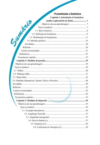 S
u
m
á
r
i
o
Probabilidade e Estatística
Capítulo 1: Introdução à Estatística:
Análise exploratória de dados.
......................... 7
Objetivos da sua aprendizagem.................................. 7
Você se lembra?.
................................................................ 7
1.1  Breve histórico................................................................. 8
1.2  Definição de Estatística......................................................... 8
1.3  Distribuição de frequências...................................................... 11
1.4  Métodos gráficos........................................................................... 16
Atividades.
................................................................................................ 24
Reflexão....................................................................................................... 26
Leitura recomendada....................................................................................... 27
Referências......................................................................................................... 27
No próximo capítulo............................................................................................. 27
Capítulo 2: Medidas de posição.
........................................................................... 29
Objetivos de sua aprendizagem................................................................................. 29
Você se lembra?.
.......................................................................................................... 29
2.1  Média..................................................................................................................... 30
2.2  Mediana (Md)......................................................................................................... 31
2.3  Moda (Mo)............................................................................................................... 32
2.4  Medidas Separatrizes: Quartis, Decis e Percentis ................................................... 40
Atividades....................................................................................................................... 49
Reflexão.......................................................................................................................... 52
Leitura recomendada..................................................................................................... 52
Referências................................................................................................................... 52
No próximo capítulo.
.................................................................................................. 53
Capítulo 3: Medidas de dispersão........................................................................ 55
Objetivos de sua aprendizagem............................................................................ 55
Você se lembra?................................................................................................ 55
3.1  Exemplo Introdutório............................................................................. 56
3.2  Amplitude Total (R)........................................................................... 57
3.3  Amplitude interquartil..................................................................... 57
3.4  Desvio-Padrão (s)....................................................................... 57
3.5  Variância (s2).......................................................................... 59
3.6  Coeficiente de Variação (cv).
............................................. 59
 