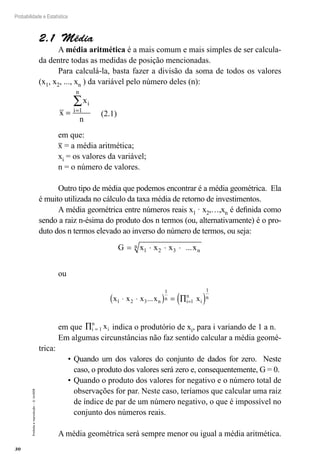 30
Probabilidade e Estatística
Proibida
a
reprodução
–
©
UniSEB
2.1  Média
A média aritmética é a mais comum e mais simples de ser calcula-
da dentre todas as medidas de posição mencionadas.
Para calculá-la, basta fazer a divisão da soma de todos os valores
(x1, x2, ..., xn ) da variável pelo número deles (n):
x
x
n
i
i
n
= =
∑
1
	 (2.1)
em que:
x = a média aritmética;
xi = os valores da variável;
n = o número de valores.
Outro tipo de média que podemos encontrar é a média geométrica. Ela
é muito utilizada no cálculo da taxa média de retorno de investimentos.
A média geométrica entre números reais x1 · x2,…,xn é definida como
sendo a raiz n-ésima do produto dos n termos (ou, alternativamente) é o pro-
duto dos n termos elevado ao inverso do número de termos, ou seja:
G x x x xn
n
= ⋅ ⋅ ⋅
1 2 3 ...
ou
x x x x x
n
n
i
n
i
n
1 2 3
1
1
1
⋅ ⋅
( ) = ∏
( )
=
...
em que ∏ =
i
n
i
x
1 indica o produtório de xi, para i variando de 1 a n.
Em algumas circunstâncias não faz sentido calcular a média geomé-
trica:
•	Quando um dos valores do conjunto de dados for zero. Neste
caso, o produto dos valores será zero e, consequentemente, G = 0.
•	Quando o produto dos valores for negativo e o número total de
observações for par. Neste caso, teríamos que calcular uma raiz
de índice de par de um número negativo, o que é impossível no
conjunto dos números reais.
A média geométrica será sempre menor ou igual a média aritmética.
 