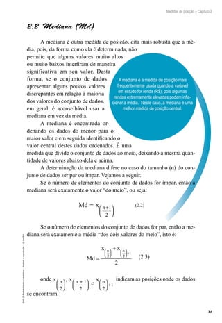 31
Medidas de posição – Capítulo 2
EAD-15-Probabilidade
e
Estatística
–
Proibida
a
reprodução
–
©
UniSEB
A mediana é a medida de posição mais
frequentemente usada quando a variável
em estudo for renda (R$), pois algumas
rendas extremamente elevadas podem infla-
cionar a média. Neste caso, a mediana é uma
melhor medida de posição central.
2.2  Mediana (Md)
A mediana é outra medida de posição, dita mais robusta que a mé-
dia, pois, da forma como ela é determinada, não
permite que alguns valores muito altos
ou muito baixos interfiram de maneira
significativa em seu valor. Desta
forma, se o conjunto de dados
apresentar alguns poucos valores
discrepantes em relação à maioria
dos valores do conjunto de dados,
em geral, é aconselhável usar a
mediana em vez da média.
A mediana é encontrada or-
denando os dados do menor para o
maior valor e em seguida identificando o
valor central destes dados ordenados. É uma
medida que divide o conjunto de dados ao meio, deixando a mesma quan-
tidade de valores abaixo dela e acima.
A determinação da mediana difere no caso do tamanho (n) do con-
junto de dados ser par ou ímpar. Vejamos a seguir.
Se o número de elementos do conjunto de dados for ímpar, então a
mediana será exatamente o valor “do meio”, ou seja:
Md x n
= +






1
2
(2.2)
Se o número de elementos do conjunto de dados for par, então a me-
diana será exatamente a média “dos dois valores do meio”, isto é:
Md
x x
n n
=
+











 +
2 2
1
2
(2.3)
onde x x
e
x
n n n
2
1
2 2
1






+











 +
, indicam as posições onde os dados
se encontram.
 