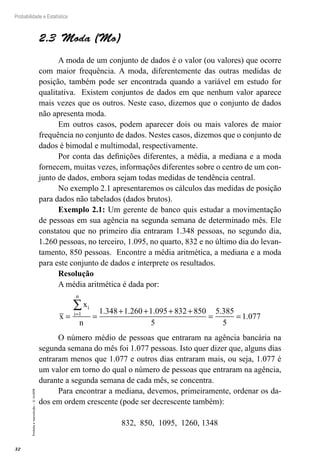 32
Probabilidade e Estatística
Proibida
a
reprodução
–
©
UniSEB
2.3  Moda (Mo)
A moda de um conjunto de dados é o valor (ou valores) que ocorre
com maior frequência. A moda, diferentemente das outras medidas de
posição, também pode ser encontrada quando a variável em estudo for
qualitativa. Existem conjuntos de dados em que nenhum valor aparece
mais vezes que os outros. Neste caso, dizemos que o conjunto de dados
não apresenta moda.
Em outros casos, podem aparecer dois ou mais valores de maior
frequência no conjunto de dados. Nestes casos, dizemos que o conjunto de
dados é bimodal e multimodal, respectivamente.
Por conta das definições diferentes, a média, a mediana e a moda
fornecem, muitas vezes, informações diferentes sobre o centro de um con-
junto de dados, embora sejam todas medidas de tendência central.
No exemplo 2.1 apresentaremos os cálculos das medidas de posição
para dados não tabelados (dados brutos).
Exemplo 2.1: Um gerente de banco quis estudar a movimentação
de pessoas em sua agência na segunda semana de determinado mês. Ele
constatou que no primeiro dia entraram 1.348 pessoas, no segundo dia,
1.260 pessoas, no terceiro, 1.095, no quarto, 832 e no último dia do levan-
tamento, 850 pessoas. Encontre a média aritmética, a mediana e a moda
para este conjunto de dados e interprete os resultados.
Resolução
A média aritmética é dada por:
x
x
n
i
i
n
= =
+ + + +
= =
=
∑
1 1 348 1 260 1 095 832 850
5
5 385
5
1 077
. . . .
.
O número médio de pessoas que entraram na agência bancária na
segunda semana do mês foi 1.077 pessoas. Isto quer dizer que, alguns dias
entraram menos que 1.077 e outros dias entraram mais, ou seja, 1.077 é
um valor em torno do qual o número de pessoas que entraram na agência,
durante a segunda semana de cada mês, se concentra.
Para encontrar a mediana, devemos, primeiramente, ordenar os da-
dos em ordem crescente (pode ser decrescente também):
832, 850, 1095, 1260, 1348
 