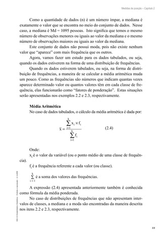 33
Medidas de posição – Capítulo 2
EAD-15-Probabilidade
e
Estatística
–
Proibida
a
reprodução
–
©
UniSEB
Como a quantidade de dados (n) é um número ímpar, a mediana é
exatamente o valor que se encontra no meio do conjunto de dados. Nesse
caso, a mediana é Md = 1095 pessoas. Isto significa que temos o mesmo
número de observações menores ou iguais ao valor da mediana e o mesmo
número de observações maiores ou iguais ao valor da mediana.
Este conjunto de dados não possui moda, pois não existe nenhum
valor que “aparece” com mais frequência que os outros.
Agora, vamos fazer um estudo para os dados tabulados, ou seja,
quando os dados estiverem na forma de uma distribuição de frequências.
Quando os dados estiverem tabulados, ou seja, na forma de distri-
buição de frequências, a maneira de se calcular a média aritmética muda
um pouco. Como as frequências são números que indicam quantas vezes
aparece determinado valor ou quantos valores têm em cada classe de fre-
quência, elas funcionarão como “fatores de ponderação”. Estas situações
serão apresentadas nos exemplos 2.2 e 2.3, respectivamente.
Média Aritmética
No caso de dados tabulados, o cálculo da média aritmética é dada por:
x
x f
f
i i
i
k
i
i
k
=
×
=
=
∑
∑
1
1
(2.4)
Onde:
xi é o valor da variável (ou o ponto médio de uma classe de frequên-
cia).
fi é a frequência referente a cada valor (ou classe).
∑
=
i
k
1
é a soma dos valores das frequências.
A expressão (2.4) apresentada anteriormente também é conhecida
como fórmula da média ponderada.
No caso de distribuições de frequências que não apresentam inter-
valos de classes, a mediana e a moda são encontradas da maneira descrita
nos itens 2.2 e 2.3, respectivamente.
 