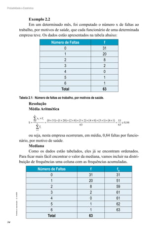 34
Probabilidade e Estatística
Proibida
a
reprodução
–
©
UniSEB
Exemplo 2.2
Em um determinado mês, foi computado o número x de faltas ao
trabalho, por motivos de saúde, que cada funcionário de uma determinada
empresa teve. Os dados estão apresentados na tabela abaixo:
Número de Faltas f
0 31
1 20
2 8
3 2
4 0
5 1
6 1
Total 63
Tabela 2.1: Número de faltas ao trabalho, por motivos de saúde.
Resolução
Média Aritmética
x
x f
f
i i
i
k
i
i
k
=
×
=
×
( )+ ×
( )+ ×
( )+ ×
( )+ ×
( )+ ×
( )+
=
=
∑
∑
1
1
0 31 1 20 2 8 3 2 4 0 5 1 6
6 1
63
53
63
0 84
×
( ) = ≅ ,
ou seja, nesta empresa ocorreram, em média, 0,84 faltas por funcio-
nário, por motivo de saúde.
Mediana
Como os dados estão tabelados, eles já se encontram ordenados.
Para ficar mais fácil encontrar o valor da mediana, vamos incluir na distri-
buição de frequências uma coluna com as frequências acumuladas.
Número de Faltas f fa
0 31 31
1 20 51
2 8 59
3 2 61
4 0 61
5 1 62
6 1 63
Total 63
 