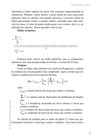 37
Medidas de posição – Capítulo 2
EAD-15-Probabilidade
e
Estatística
–
Proibida
a
reprodução
–
©
UniSEB
siderarmos o limite superior da classe (18) estaremos superestimando as
estimativas. Portanto, vamos utilizar o ponto médio de cada classe para
podermos fazer os cálculos sem grandes prejuízos. A terceira coluna da
tabela apresentada contém os pontos médios calculados para cada inter-
valo de classe. O valor do ponto médio passa a ser o nosso valor xi a ser
utilizado nos cálculos. Vamos aprender como se faz:
Média Aritmética
x
x f
f
i i
i
k
i
i
k
=
×
=
=
×
( )+ ×
( )+ ×
( )+ ×
( )+
=
=
∑
∑
1
1
10 5 3 25 5 4 40 5 4 55 5 8 7
, , , , 0
0 5 10 85 5 28 100 5 2 115 5 1
60
4155
60
69 25
, , , ,
,
×
( )+ ×
( )+ ×
( )+ ×
( )
= =
Podemos dizer, através da média aritmética, que os componentes
eletrônicos têm uma duração média de 69 dias e 6 horas (69,25 dias).
Mediana
Como os dados estão tabelados em classes de frequências, o cálculo
da mediana fica um pouquinho mais complicado. Agora, teremos que en-
contrar a mediana através da seguinte fórmula:
Md l
A
F
F
md
md
md
md
= + ⋅ −






∑
−
inf
fi
2
1
(2.5)
onde:
linfmd é o limite inferior da classe que contém a mediana;
fi
∑ é o número total de observações da distribuição de frequên-
cias;
Fmd–1 é a frequência acumulada da classe anterior à classe que
contém a mediana;
fmd é o número de observações da classe que contém a mediana;
Amd é a amplitude do intervalo de classe que contém a mediana.
No cálculo da mediana para os dados da tabela 2.2 temos que pri-
meiramente encontrar a classe que contém a mediana. Esta classe corres-
 