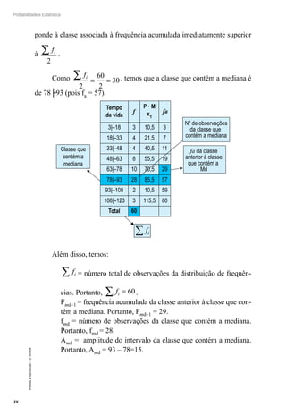 38
Probabilidade e Estatística
Proibida
a
reprodução
–
©
UniSEB
ponde à classe associada à frequência acumulada imediatamente superior
à
fi
∑
2
.
Como fi
∑ = =
2
60
2
30 , temos que a classe que contém a mediana é
de 78├93 (pois fa = 57).
3|–18 3 10,5 3
18|–33 4 21,5 7
33|–48 4 40,5 11
48|–63
Classe que
contém a
mediana
Tempo
de vida
P · M
x1
f fa
fa da classe
anterior à classe
que contém a
Md
Nº de observações
da classe que
contém a mediana
8 55,5 19
63|–78 10 70,5 29
78|–93 28 85,5 57
93|–108 2 10,5 59
108|–123 3 115,5 60
Total 60
i
f
∑
Além disso, temos:
fi
∑ = número total de observações da distribuição de frequên-
cias. Portanto, fi
∑ = 60.
Fmd–1 = frequência acumulada da classe anterior à classe que con-
tém a mediana. Portanto, Fmd–1 = 29.
fmd = número de observações da classe que contém a mediana.
Portanto, fmd = 28.
Amd = amplitude do intervalo da classe que contém a mediana.
Portanto, Amd = 93 – 78=15.
 