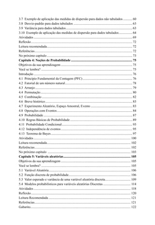 3.7  Exemplo de aplicação das medidas de dispersão para dados não tabulados............ 60
3.8  Desvio-padrão para dados tabulados........................................................................ 63
3.9  Variância para dados tabulados................................................................................. 63
3.10  Exemplo de aplicação das medidas de dispersão para dados tabulados................. 64
Atividades........................................................................................................................ 69
Reflexão........................................................................................................................... 72
Leitura recomendada.
....................................................................................................... 72
Referências.
...................................................................................................................... 72
No próximo capítulo........................................................................................................ 73
Capítulo 4: Noções de Probabilidade........................................................................... 75
Objetivos da sua aprendizagem....................................................................................... 75
Você se lembra?............................................................................................................... 75
Introdução........................................................................................................................ 76
4.1  Princípio Fundamental da Contagem (PFC)............................................................. 76
4.2  Fatorial de um número natural.................................................................................. 78
4.3  Arranjo...................................................................................................................... 79
4.4  Permutação.
............................................................................................................... 80
4.5  Combinação.............................................................................................................. 82
4.6  Breve histórico.......................................................................................................... 83
4.7  Experimento Aleatório, Espaço Amostral, Evento................................................... 83
4.8  Operações com Eventos............................................................................................ 84
4.9  Probabilidade............................................................................................................ 87
4.10  Regras Básicas de Probabilidade............................................................................ 89
4.11  Probabilidade Condicional...................................................................................... 93
4.12  Independência de eventos....................................................................................... 95
4.13  Teorema de Bayes................................................................................................... 97
Atividades...................................................................................................................... 100
Leitura recomendada.
..................................................................................................... 102
Referências.
.................................................................................................................... 102
No próximo capítulo ..................................................................................................... 103
Capítulo 5: Variáveis aleatórias.................................................................................. 105

Objetivos da sua aprendizagem..................................................................................... 105
Você se lembra?............................................................................................................. 105
5.1  Variável Aleatória.
................................................................................................... 106
5.2  Função discreta de probabilidade.
........................................................................... 106
5.3  Valor esperado e variância de uma variável aleatória discreta.
............................... 109
5.4  Modelos probabilísticos para variáveis aleatórias Discretas.................................. 114
Atividades...................................................................................................................... 118
Reflexão......................................................................................................................... 120
Leitura Recomendada.................................................................................................... 121
Referências.
.................................................................................................................... 121
Gabarito.
......................................................................................................................... 122
 