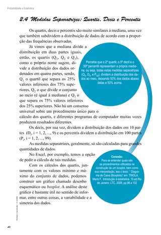 40
Probabilidade e Estatística
Proibida
a
reprodução
–
©
UniSEB
Perceba que o 2º quartil, o 5º decil e o
50º percentil representam a própria media-
na, ou seja, todas estas medidas separatrizes
(Q2, D5, e P50), dividem a distribuição dos da-
dos ao meio, deixando 50% dos dados abaixo
delas e 50% acima.
2.4 Medidas Separatrizes: Quartis, Decis e Percentis
Os quartis, decis e percentis são muito similares à mediana, uma vez
que também subdividem a distribuição de dados de acordo com a propor-
ção das frequências observadas.
Já vimos que a mediana divide a
distribuição em duas partes iguais,
então, os quartis (Q1, Q2 e Q3),
como o próprio nome sugere, di-
vide a distribuição dos dados or-
denados em quatro partes, sendo,
Q1 o quartil que separa os 25%
valores inferiores dos 75% supe-
riores, Q2 o que divide o conjunto
ao meio (é igual à mediana) e Q3 o
que separa os 75% valores inferiores
dos 25% superiores. Não há um consenso
universal sobre um procedimento único para o
cálculo dos quartis, e diferentes programas de computador muitas vezes
produzem resultados diferentes.
Os decis, por sua vez, dividem a distribuição dos dados em 10 par-
tes (Di, i = 1, 2, ..., 9) e os percentis dividem a distribuição em 100 partes
(Pi, i = 1, 2, ..., 99)
As medidas separatrizes, geralmente, só são calculadas para grandes
quantidades de dados.
No Excel, por exemplo, temos a opção
de pedir o cálculo de tais medidas.
Com os cálculos dos quartis, jun-
tamente com os valores mínimo e má-
ximo do conjunto de dados, podemos
construir um gráfico chamado desenho
esquemático ou boxplot. A análise deste
gráfico é bastante útil no sentido de infor-
mar, entre outras coisas, a variabilidade e a
simetria dos dados.
Conexão:
Para se entender quais são
os procedimentos utilizados na
construção de um boxplot, bem como
sua interpretação, leia o texto: “ Diagra-
ma de Caixa (Boxplots)” em: TRIOLA,
Mario F.. Introdução à estatística. 10.ed.Rio
de Janeiro: LTC, 2008, pp.98 a 102
 