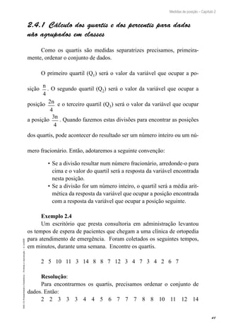 41
Medidas de posição – Capítulo 2
EAD-15-Probabilidade
e
Estatística
–
Proibida
a
reprodução
–
©
UniSEB
2.4.1  Cálculo dos quartis e dos percentis para dados
não agrupados em classes
Como os quartis são medidas separatrizes precisamos, primeira-
mente, ordenar o conjunto de dados.
O primeiro quartil (Q1) será o valor da variável que ocupar a po-
sição
n
4
. O segundo quartil (Q2) será o valor da variável que ocupar a
posição 2
4
n e o terceiro quartil (Q3) será o valor da variável que ocupar
a posição
3
4
n
. Quando fazemos estas divisões para encontrar as posições
dos quartis, pode acontecer do resultado ser um número inteiro ou um nú-
mero fracionário. Então, adotaremos a seguinte convenção:
•	Se a divisão resultar num número fracionário, arredonde-o para
cima e o valor do quartil será a resposta da variável encontrada
nesta posição.
•	Se a divisão for um número inteiro, o quartil será a média arit-
mética da resposta da variável que ocupar a posição encontrada
com a resposta da variável que ocupar a posição seguinte.
Exemplo 2.4
Um escritório que presta consultoria em administração levantou
os tempos de espera de pacientes que chegam a uma clínica de ortopedia
para atendimento de emergência. Foram coletados os seguintes tempos,
em minutos, durante uma semana. Encontre os quartis.
2 5 10 11 3 14 8 8 7 12 3 4 7 3 4 2 6 7
Resolução:
Para encontrarmos os quartis, precisamos ordenar o conjunto de
dados. Então:
2 2 3 3 3 4 4 5 6 7 7 7 8 8 10 11 12 14
 