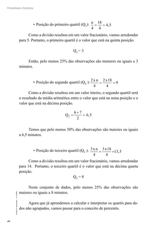 42
Probabilidade e Estatística
Proibida
a
reprodução
–
©
UniSEB
•	Posição do primeiro quartil (Q1):
n
4
18
4
4 5
= = ,
Como a divisão resultou em um valor fracionário, vamos arredondar
para 5. Portanto, o primeiro quartil é o valor que está na quinta posição.
Q1 = 3
Então, pelo menos 25% das observações são menores ou iguais a 3
minutos.
•	Posição do segundo quartil (Q2 ):
2
4
2 18
4
9
x n x
= =
Como a divisão resultou em um valor inteiro, o segundo quartil será
o resultado da média aritmética entre o valor que está na nona posição e o
valor que está na décima posição.
Q2
6 7
2
6 5
=
+
= ,
Temos que pelo menos 50% das observações são maiores ou iguais
a 6,5 minutos.
•	Posição do terceiro quartil (Q3 ): 3
4
3 18
4
13 5
x n x
= = ,
Como a divisão resultou em um valor fracionário, vamos arredondar
para 14. Portanto, o terceiro quartil é o valor que está na décima quarta
posição.
Q3 = 8
Neste conjunto de dados, pelo menos 25% das observações são
maiores ou iguais a 8 minutos.
Agora que já aprendemos a calcular e interpretar os quartis para da-
dos não agrupados, vamos passar para o conceito de percentis.
 