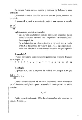 43
Medidas de posição – Capítulo 2
EAD-15-Probabilidade
e
Estatística
–
Proibida
a
reprodução
–
©
UniSEB
Da mesma forma que nos quartis, o conjunto de dados deve estar
ordenado.
Quando dividimos o conjunto de dados em 100 partes, obtemos 99
percentis.
O percentil pk será a resposta da variável que ocupar a posição
k x n
( )
100
Adotaremos a seguinte convenção:
•	Se a divisão resultar num número fracionário, arredonde-o para
cima e o valor do percentil será a resposta da variável encontra-
da nesta posição.
•	Se a divisão for um número inteiro, o percentil será a média
aritmética da resposta da variável que ocupar a posição encon-
trada com a resposta da variável que ocupar a posição seguinte.
Exemplo 2.5
Vamos encontrar o trigésimo quinto percentil do conjunto de dados
do exemplo 2.4.
2 2 3 3 3 4 4 5 6 7 7 7 8 8 10 11 12 14
Resolução
O percentil p35 será a resposta da variável que ocupar a posição
35 18
100
6 3
x
( ) = , .
Como a divisão resultou em um valor fracionário, vamos arredondar
para 7. Portanto, o trigésimo quinto percentil é o valor que está na sétima
posição.
P35 = 4
Então, aproximadamente 35% das observações são menores ou
iguais a 4 minutos.
 