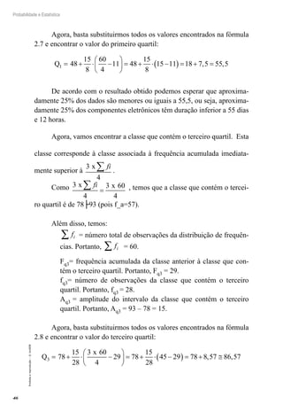 46
Probabilidade e Estatística
Proibida
a
reprodução
–
©
UniSEB
Agora, basta substituirmos todos os valores encontrados na fórmula
2.7 e encontrar o valor do primeiro quartil:
Q1 48
15
8
60
4
11 48
15
8
15 11 18 7 5 55 5
= + ⋅ −





 = + ⋅ −
( ) = + =
, ,
De acordo com o resultado obtido podemos esperar que aproxima-
damente 25% dos dados são menores ou iguais a 55,5, ou seja, aproxima-
damente 25% dos componentes eletrônicos têm duração inferior a 55 dias
e 12 horas.
Agora, vamos encontrar a classe que contém o terceiro quartil. Esta
classe corresponde à classe associada à frequência acumulada imediata-
mente superior à
3
4
x fi
∑ .
Como 3
4
3 60
4
x x
fi
∑ = , temos que a classe que contém o tercei-
ro quartil é de 78├93 (pois f_a=57).
Além disso, temos:
fi
∑ = número total de observações da distribuição de frequên-
cias. Portanto, fi
∑ = 60.
Fq3= frequência acumulada da classe anterior à classe que con-
tém o terceiro quartil. Portanto, Fq3 = 29.
fq3= número de observações da classe que contém o terceiro
quartil. Portanto, fq3 = 28.
Aq3 = amplitude do intervalo da classe que contém o terceiro
quartil. Portanto, Aq3 = 93 – 78 = 15.
Agora, basta substituirmos todos os valores encontrados na fórmula
2.8 e encontrar o valor do terceiro quartil:
Q
x
3 78
15
28
3 60
4
29 78
15
28
45 29 78 8 57 86 57
= + ⋅ −





 = + ⋅ −
( ) = + ≅
, ,
 