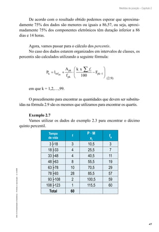 47
Medidas de posição – Capítulo 2
EAD-15-Probabilidade
e
Estatística
–
Proibida
a
reprodução
–
©
UniSEB
De acordo com o resultado obtido podemos esperar que aproxima-
damente 75% dos dados são menores ou iguais a 86,57, ou seja, aproxi-
madamente 75% dos componentes eletrônicos têm duração inferior a 86
dias e 14 horas.
Agora, vamos passar para o cálculo dos percentis.
No caso dos dados estarem organizados em intervalos de classes, os
percentis são calculados utilizando a seguinte fórmula:
P l
A
f
k x
F
k
pk
pk
pk
pk
= + ⋅ −








∑
−
inf
fi
100
1
(2.9)
em que k = 1,2,…,99.
O procedimento para encontrar as quantidades que devem ser substitu-
ídas na fórmula 2.9 são os mesmos que utilizamos para encontrar os quartis.
Exemplo 2.7
Vamos utilizar os dados do exemplo 2.3 para encontrar o décimo
quinto percentil.
Tempo
de vida
f
P · M
xi
fa
3├18 3 10,5 3
18├33 4 25,5 7
33├48 4 40,5 11
48├63 8 55,5 19
63├78 10 70,5 29
78├93 28 85,5 57
93├108 2 100,5 59
108├123 1 115,5 60
Total 60
 