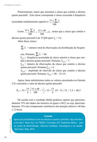 48
Probabilidade e Estatística
Proibida
a
reprodução
–
©
UniSEB
Primeiramente, temos que encontrar a classe que contém o décimo
quinto percentil. Esta classe corresponde à classe associada à frequência
acumulada imediatamente superior à 15
100
x fi
∑ .
Como 15
100
15 60
100
9
x x
fi
∑ = = , temos que a classe que contém o
décimo quinto percentil é de 33├48 (pois fa = 11).
Além disso, temos:
fi
∑ = número total de observações da distribuição de frequên-
cias. Portanto, fi
∑ = 60.
Fp15 = frequência acumulada da classe anterior à classe que con-
tém o décimo quinto percentil. Portanto, Fp15 = 7.
fp15 = número de observações da classe que contém o décimo
quinto percentil. Portanto,fp15 = 4.
Ap15= amplitude do intervalo da classe que contém o décimo
quinto percentil. Portanto, Ap15 = 48 – 33=15.
Agora, basta substituirmos todos os valores encontrados na fórmula
2.9 e encontrar o valor do décimo quinto percentil:
P
x
15 33
15
4
15 60
100
7 33
15
4
9 7 33 7 5 40 5
= + ⋅ −





 = + ⋅ −
( ) = + =
, ,
De acordo com o resultado obtido podemos esperar que aproxima-
damente 15% dos dados são menores ou iguais a 40,5, ou seja, aproxima-
damente 15% dos componentes eletrônicos têm duração inferior a 40 dias
e 12 horas.
Conexão:
Agora que já abordamos como se calcula os quartis e percentis, faça uma leitu-
ra do texto: “Decis (Dk)” em TIBONI, Conceição G.R. Estatística básica - para
os cursos de Administração, Ciências Contábeis, Tecnológicos e de Gestão.
São Paulo: Atlas, 2010.
 