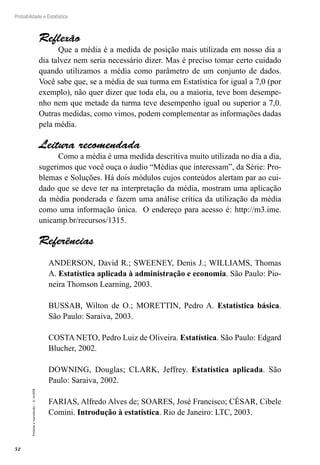 52
Probabilidade e Estatística
Proibida
a
reprodução
–
©
UniSEB
Reflexão
Que a média é a medida de posição mais utilizada em nosso dia a
dia talvez nem seria necessário dizer. Mas é preciso tomar certo cuidado
quando utilizamos a média como parâmetro de um conjunto de dados.
Você sabe que, se a média de sua turma em Estatística for igual a 7,0 (por
exemplo), não quer dizer que toda ela, ou a maioria, teve bom desempe-
nho nem que metade da turma teve desempenho igual ou superior a 7,0.
Outras medidas, como vimos, podem complementar as informações dadas
pela média.
Leitura recomendada
Como a média é uma medida descritiva muito utilizada no dia a dia,
sugerimos que você ouça o áudio “Médias que interessam”, da Série: Pro-
blemas e Soluções. Há dois módulos cujos conteúdos alertam par ao cui-
dado que se deve ter na interpretação da média, mostram uma aplicação
da média ponderada e fazem uma análise crítica da utilização da média
como uma informação única. O endereço para acesso é: http://m3.ime.
unicamp.br/recursos/1315.
Referências
ANDERSON, David R.; SWEENEY, Denis J.; WILLIAMS, Thomas
A. Estatística aplicada à administração e economia. São Paulo: Pio-
neira Thomson Learning, 2003.
BUSSAB, Wilton de O.; MORETTIN, Pedro A. Estatística básica.
São Paulo: Saraiva, 2003.
COSTA NETO, Pedro Luiz de Oliveira. Estatística. São Paulo: Edgard
Blucher, 2002.
DOWNING, Douglas; CLARK, Jeffrey. Estatística aplicada. São
Paulo: Saraiva, 2002.
FARIAS, Alfredo Alves de; SOARES, José Francisco; CÉSAR, Cibele
Comini. Introdução à estatística. Rio de Janeiro: LTC, 2003.
 