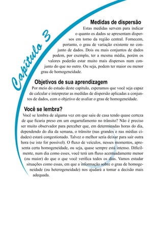 C
a
p
í
t
u
l
o
3
Medidas de dispersão
Estas medidas servem para indicar
o quanto os dados se apresentam disper-
sos em torno da região central. Fornecem,
portanto, o grau de variação existente no con-
junto de dados. Dois ou mais conjuntos de dados
podem, por exemplo, ter a mesma média, porém os
valores poderão estar muito mais dispersos num con-
junto do que no outro. Ou seja, podem ter maior ou menor
grau de homogeneidade.
Objetivos de sua aprendizagem
Por meio do estudo deste capítulo, esperamos que você seja capaz
de calcular e interpretar as medidas de dispersão aplicadas a conjun-
tos de dados, com o objetivo de avaliar o grau de homogeneidade.
Você se lembra?
Você se lembra de alguma vez em que saiu de casa tendo quase certeza
de que ficaria preso em um engarrafamento no trânsito? Não é preciso
ser muito observador para perceber que, em determinadas horas do dia,
dependendo do dia da semana, o trânsito (nas grandes e nas médias ci-
dades) estará congestionado. Talvez o melhor seria deixar para sair outra
hora (se isto for possível). O fluxo de veículos, nesses momentos, apre-
senta certa homogeneidade, ou seja, quase sempre está intenso. Dificil-
mente, num dia como esses, você terá um fluxo acentuadamente menor
(ou maior) do que o que você verifica todos os dias. Vamos estudar
situações como essas, em que a informação sobre o grau de homoge-
neidade (ou heterogeneidade) nos ajudará a tomar a decisão mais
adequada.
 